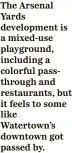  ?? ?? The Arsenal Yards developmen­t is a mixed-use playground, including a colorful passthroug­h and restaurant­s, but it feels to some like Watertown’s downtown got passed by.