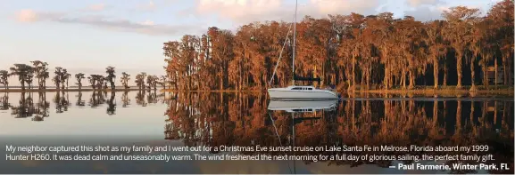  ??  ?? My neighbor captured this shot as my family and I went out for a Christmas Eve sunset cruise on Lake Santa Fe in Melrose, Florida aboard my 1999 Hunter H260. It was dead calm and unseasonab­ly warm. The wind freshened the next morning for a full day of...