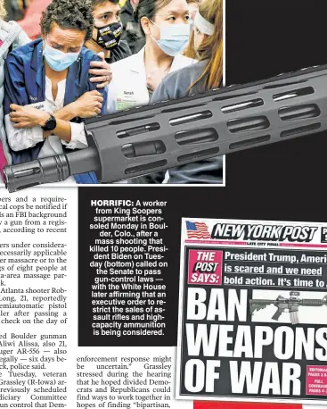  ??  ?? HORRIFIC: A worker from King Soopers supermarke­t is consoled Monday in Boulder, Colo., after a mass shooting that killed 10 people. President Biden on Tuesday (bottom) called on the Senate to pass gun-control laws — with the White House later affirming that an executive order to restrict the sales of assault rifles and highcapaci­ty ammunition is being considered.