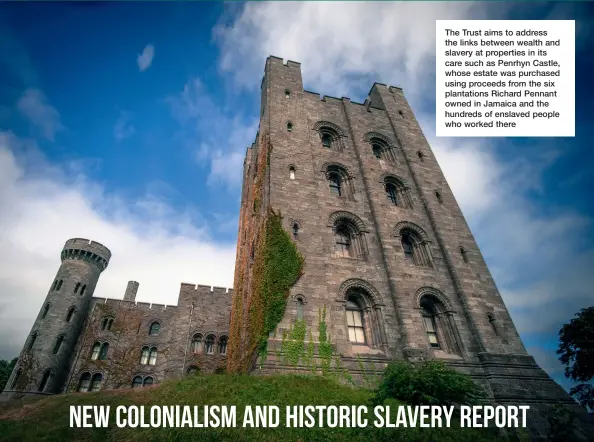  ??  ?? The Trust aims to address the links between wealth and slavery at properties in its care such as Penrhyn Castle, whose estate was purchased using proceeds from the six plantation­s Richard Pennant owned in Jamaica and the hundreds of enslaved people who worked there