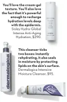  ??  ?? You’ll love the cream- gel texture. You’ll also love the fact that it’s powerful enough to recharge hydration levels deep with the epidermis. Sisley Hydra- Global Intense Anti-Aging Hydration, $290. This cleanser ticks two boxes: instantly rehydratin­g, it also seals in moisture by protecting lipids on the skin’s surface. Dermalogic­a Intensive Moisture Cleanser, $95. In flight or on land, this intensely hydrating mask brings dull, dehydrated skin back to its former glory.