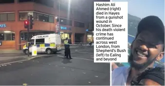  ??  ?? Hashim Ali Ahmed (right) died in Hayes from a gunshot wound in October. Since his death violent crime has continued across west London, from Shepherd’s Bush (left) to Ealing and beyond