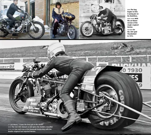  ??  ?? LEFT Jon Munn, “I have the best job in the world”. ABOVE The rear slick distorts as Jon gives the Hobbit a handful. BELOW RIGHT Jon and crew at his Kawasaki dealership with the double-engined fuel-injected Norton. RIGHT The bug begins to bite. A young...