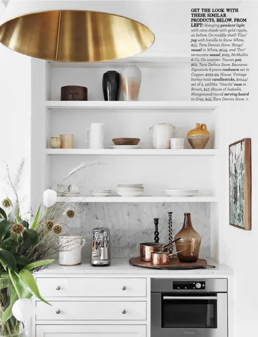  ??  ?? GET THE LOOK WITH THESE SIMILAR PRODUCTS, BELOW, FROM
LEFT: Hanging pendant light with cone shade with gold ripple, as before. On middle shelf: ‘Flax’ jug with handle in Snow White, $55, Tara Dennis Store. ‘Ringo’ vessel in White, $249, and ‘Tori’ terracotta vessel, $129, McMullin & Co. On counter: Tuscan pot,
$62, Tara Dennis Store. Baccarat Signature 6-piece cookware set in Copper, $299.99, House. Vintage barley twist candlestic­ks, $1044/ set of 2, 1stDibs. ‘Vastila’ vase in Brown, $47, House of Isabella. Mangowood round serving board in Grey, $45, Tara Dennis Store. >