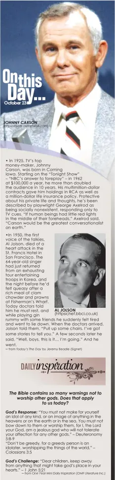  ?? • In 1925, TV’s top money-maker, Johnny
Carson, was born in Corning
Iowa. Starting on the “Tonight Show”
– “NBC’s answer to foreplay” – in 1962 at $100,000 a year, he more than doubled the audience in 10 years. His multimilli­on-dollar contracts gave hi ?? JOHNNY CARSON (httpsplits­ider.awlnetwork.com)
─ from
─ from
AL JOLSON
by Jeremy Beadle (Signet)
(OMF Literature Inc.)