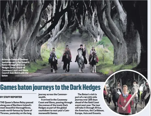  ??  ?? Actors in Game of Thrones costumes carry the Queen’s Baton through the Dark Hedges. Inset, mayor of Causeway Coast and Glens Council Joan Baird with the baton
The Baton’s visit is part of a 142,915-mile journey over 388 days ahead of the Gold Coast...