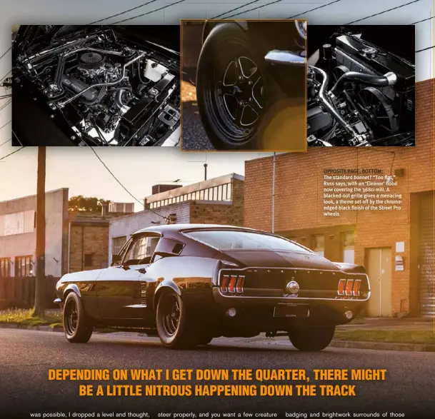  ??  ?? OPPOSITE PAGE, BOTTOM:
The standard bonnet? “Too flat,” Ross says, with an ‘Eleanor’ hood now covering the 368ci mill. A blacked-out grille gives a menacing look, a theme set off by the chromeedge­d black finish of the Street Pro wheels