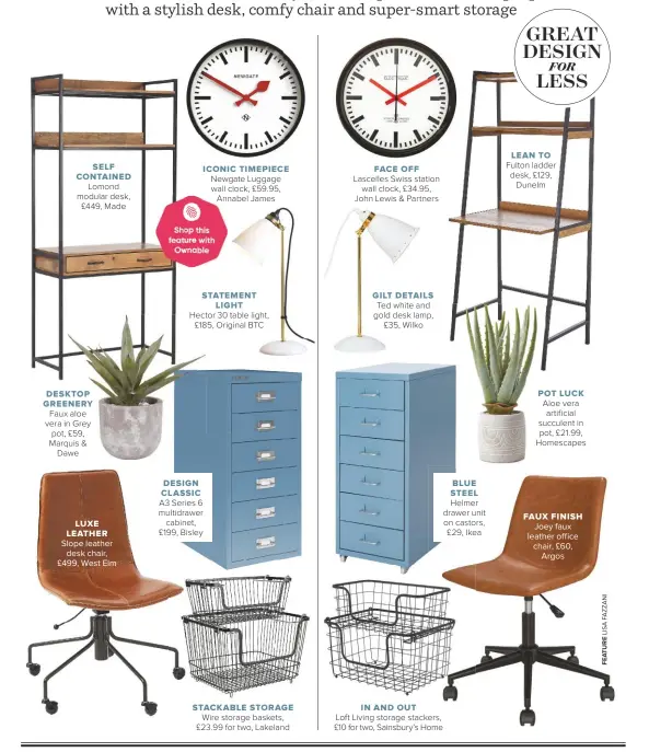  ??  ?? SELF CONTAINED Lomond modular desk, £449, Made
DESKTOP GREENERY Faux aloe vera in Grey pot, £59, Marquis & Dawe
LUXE LEATHER Slope leather desk chair, £499, West Elm
ICONIC TIMEPIECE Newgate Luggage wall clock, £59.95,
Annabel James
DESIGN CLASSIC A3 Series 6 multidrawe­r cabinet, £199, Bisley
STATEMENT LIGHT
Hector 30 table light, £185, Original BTC
STACKABLE STORAGE Wire storage baskets, £23.99 for two, Lakeland
FACE OFF Lascelles Swiss station wall clock, £34.95, John Lewis & Partners
GILT DETAILS Ted white and gold desk lamp, £35, Wilko
BLUE STEEL Helmer drawer unit on castors, £29, Ikea
IN AND OUT
Loft Living storage stackers, £10 for two, Sainsbury’s Home
LEAN TO Fulton ladder desk, £129, Dunelm
POT LUCK Aloe vera artificial succulent in pot, £21.99, Homescapes
FAUX FINISH Joey faux leather office chair, £60, Argos