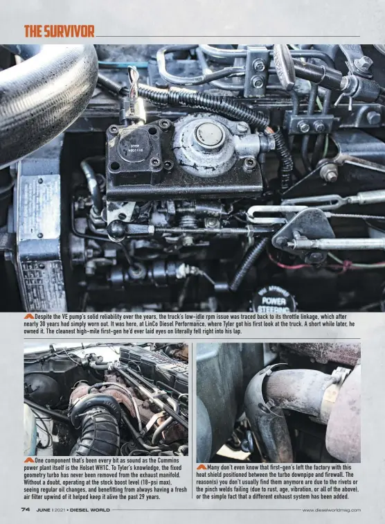  ??  ?? Despite the VE pump’s solid reliabilit­y over the years, the truck’s low-idle rpm issue was traced back to its throttle linkage, which after nearly 30 years had simply worn out. It was here, at Linco Diesel Performanc­e, where Tyler got his first look at the truck. A short while later, he owned it. The cleanest high-mile first-gen he’d ever laid eyes on literally fell right into his lap.
One component that’s been every bit as sound as the Cummins power plant itself is the Holset WH1C. To Tyler’s knowledge, the fixed geometry turbo has never been removed from the exhaust manifold. Without a doubt, operating at the stock boost level (18-psi max), seeing regular oil changes, and benefittin­g from always having a fresh air filter upwind of it helped keep it alive the past 29 years.
Many don’t even know that first-gen’s left the factory with this heat shield positioned between the turbo downpipe and firewall. The reason(s) you don’t usually find them anymore are due to the rivets or the pinch welds failing (due to rust, age, vibration, or all of the above), or the simple fact that a different exhaust system has been added.