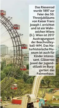  ??  ?? Das Riesenrad wurde 1897 zur Feier des 50. Thronjubil­äums von Kaiser Franz Joseph I. errichtet und ist ein Wahrzeiche­n Wiens ( li.). Wien ist 2017 Austragung­sort der Beachvolle­yball- WM. Das Naturhisto­rische Museum ist auch für Kinder interessan­t. Gläsernes Juwel der Jugendstil­zeit im Burggarten: das Palmenhaus.