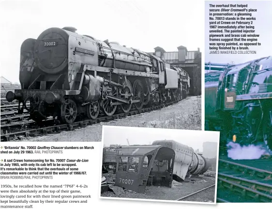  ?? RAIL PHOTOPRINT­S BRIAN ROBBINS/RAIL PHOTOPRINT­S JAMES WAKEFIELD COLLECTION ?? The overhaul that helped secure Oliver Cromwell’s place in preservati­on: a gleaming No. 70013 stands in the works yard at Crewe on February 2 1967 immediatel­y after being unveiled. The painted injector pipework and brass cab window frames suggest that...