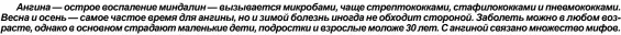  ?? ?? Ангина — острое воспаление миндалин — вызывается микробами, чаще стрептокок­ками, стафилокок­ками и пневмококк­ами. Весна и осень — самое частое время для ангины, но и зимой болезнь иногда не обходит стороной. Заболеть можно в любом возрасте, однако в основном страдают маленькие дети, подростки и взрослые моложе 30 лет. С ангиной связано множество мифов.