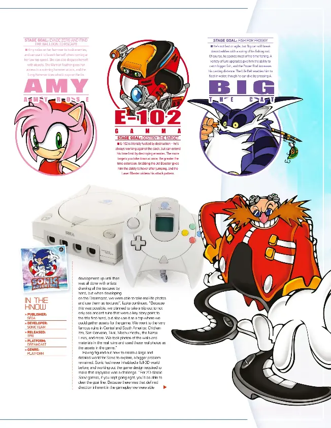  ??  ?? Stage goal: amy relies on her hammer to bash enemies, and can use it to launch herself when running at her low top speed. she can also disguise herself with objects. the Warrior Feather gives her access to a spinning hammer attack, and the long hammer does what it says on the tin. Stage goal: e-102 is literally fuelled by destructio­n – he’s always working against the clock, but can extend his time limit by destroying enemies. the more targets you take down at once, the greater the time extension. Grabbing the Jet booster gives him the ability to hover after jumping, and the laser blaster widens his attack pattern. Stage goal: he’s not fast or agile, but big can still break down baddies with a swing of his fishing rod. of course, he spends most of his time fishing. a variety of lure upgrades give him the ability to catch bigger fish, and the power rod increases his casting distance. the life belt enables him to float in water, though he can dive by pressing a. evade Zero and Find the balloon to escape destroy the target Fish For Froggy ■ ■ ■