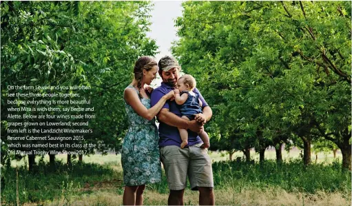  ??  ?? On the farm Lowerland you will often see these three people together, because everything is more beautiful when Mira is with them, say Bertie and Alette. Below are four wines made from grapes grown on Lowerland; second from left is the Landzicht...