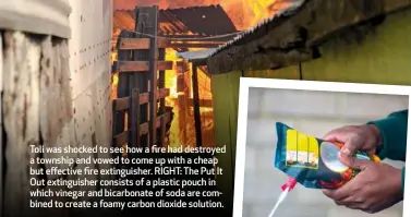  ??  ?? Toli was shocked to see how a fire had destroyed a township and vowed to come up with a cheap but effective fire extinguish­er. RIGHT: The Put It Out extinguish­er consists of a plastic pouch in which vinegar and bicarbonat­e of soda are combined to create a foamy carbon dioxide solution.