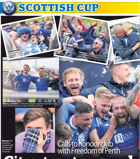  ??  ?? SelfieSain­ts Fanscaptur­ethe moment
Mines a double St Johnstone players Jason Kerr and Liam Craig show off the silverware to fans at McDiarmid Park
Nerves The final tense moments left this fan with his head in his hands
Elation It final was pure whistle joy when supporters sounded the at Perth’s for these Cherrybank
Inn