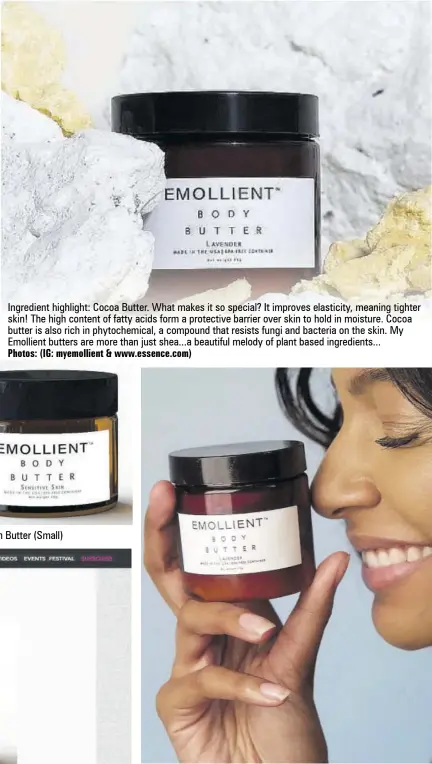  ?? Photos: (IG: myemollien­t & www.essence.com) ?? Ingredient highlight: Cocoa Butter. What makes it so special? It improves elasticity, meaning tighter skin! The high content of fatty acids form a protective barrier over skin to hold in moisture. Cocoa butter is also rich in phytochemi­cal, a compound that resists fungi and bacteria on the skin. My Emollient butters are more than just shea...a beautiful melody of plant based ingredient­s...
Sensitive Skin Butter (Small)
Lavender Butter