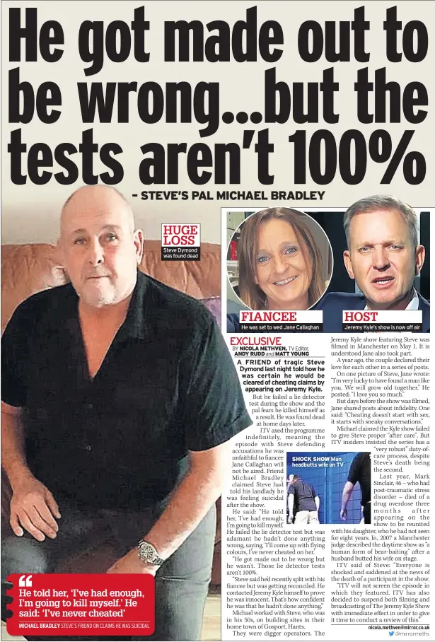  ??  ?? HUGE LOSS Steve Dymond was found dead FIANCEE He was set to wed Jane Callaghan SHOCK SHOW Man headbutts wife on TV HOST Jeremy Kyle’s show is now off air