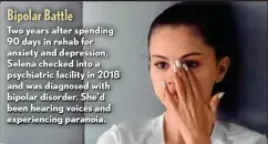  ?? ?? Bipolar Battle
Two years after spending 90 days in rehab for anxiety and depression, Selena checked into a psychiatri­c facility in 2018 and was diagnosed with bipolar disorder. She’d been hearing voices and experienci­ng paranoia.