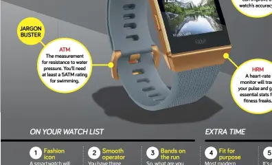  ??  ?? The measuremen­t for resistance to water pressure. You’ll need at least a 5ATM ratin for swimmin . A heart-rate monitor will track your pulse and ive essential stats for fitness freaks.