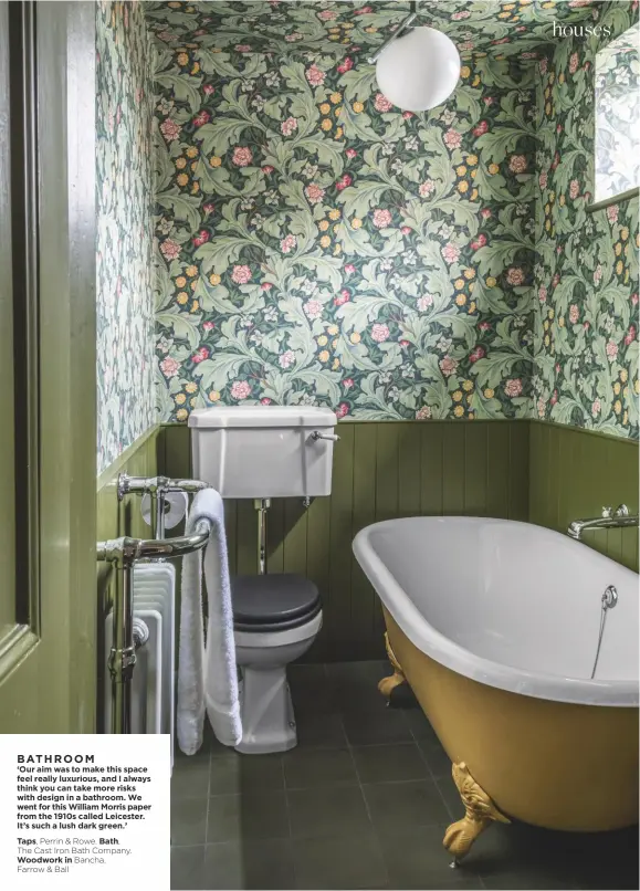  ??  ?? BATHROOM ‘Our aim was to make this space feel really luxurious, and I always think you can take more risks with design in a bathroom. We went for this William Morris paper from the 1910s called Leicester. It’s such a lush dark green.’
Taps, Perrin & Rowe. Bath, The Cast Iron Bath Company.
Woodwork in Bancha, Farrow & Ball