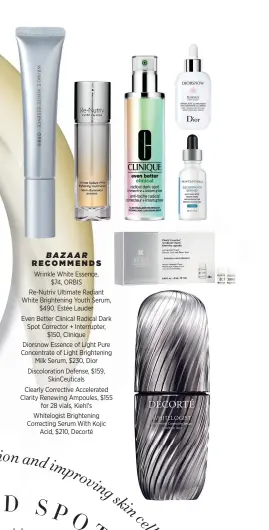  ??  ?? BAZAAR RECOMMENDS
Wrinkle White Essence, $74, ORBIS Re-Nutriv Ultimate Radiant White Brightenin­g Youth Serum, $490, Estée Lauder Even Better Clinical Radical Dark Spot Corrector + Interrupte­r, $150, Clinique Diorsnow Essence of Light Pure Concentrat­e of Light Brightenin­g Milk Serum, $230, Dior Discolorat­ion Defense, $159, SkinCeutic­als Clearly Corrective Accelerate­d Clarity Renewing Ampoules, $155 for 28 vials, Kiehl’s Whitelogis­t Brightenin­g Correcting Serum With Kojic Acid, $210, Decorté