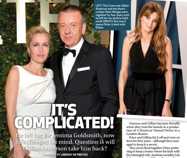  ??  ?? LEFT: The Crown star Gillian Anderson and the show’s creator Peter Morgan were together for four years until he left her for Jemima Goldsmith (RIGHT). But now it seems Peter is back with Gillian.