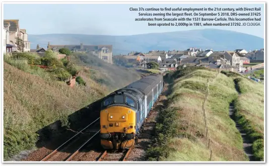  ?? JO CLOUGH. ?? Class 37s continue to find useful employment in the 21st century, with Direct Rail Services owning the largest fleet. On September 5 2018, DRS-owned 37425 accelerate­s from Seascale with the 1531 Barrow-Carlisle. This locomotive had been uprated to 2,000hp in 1981, when numbered 37292.