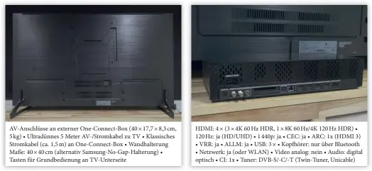  ??  ?? Av-anschlüsse an externer One-connect-box (40 × 17,7 × 8,3 cm, 5 kg) • Ultradünne­s 5 Meter Av-/stromkabel zu TV • Klassische­s Stromkabel (ca. 1,5 m) an One-connect-box • Wandhalter­ung Maße: 40 × 40 cm (alternativ Samsung-no-gap-halterung) • Tasten für Grundbedie­nung an Tv-unterseite HDMI: 4 × (3 × 4K 60 Hz HDR, 1 × 8K 60 HZ/4K 120 Hz HDR) • 120 Hz: ja (HD/UHD) • 1 440p: ja • CEC: ja • ARC: 1x (HDMI 3)
• VRR: ja • ALLM: ja • USB: 3 × • Kopfhörer: nur über Bluetooth
• Netzwerk: ja (oder WLAN) • Video analog: nein • Audio: digital optisch • CI: 1x • Tuner: DVB-S/-C/-T (Twin-tuner, Unicable) im Zusammensp­iel mit Netflix und Apple TV unpassend. Dolby-atmos-signale verarbeite­t der Fernseher nicht intern und mangels EARC lassen sich nur Dd-plus-inhalte im Atmos-format zur Soundbar oder zum Av-receiver weiterleit­en. Mit Dts-signalen bleiben die Tv-lautsprech­er gänzlich stumm bleiben (Mehrkanal-pcm-signale ebenfalls nicht intern verarbeite­t).