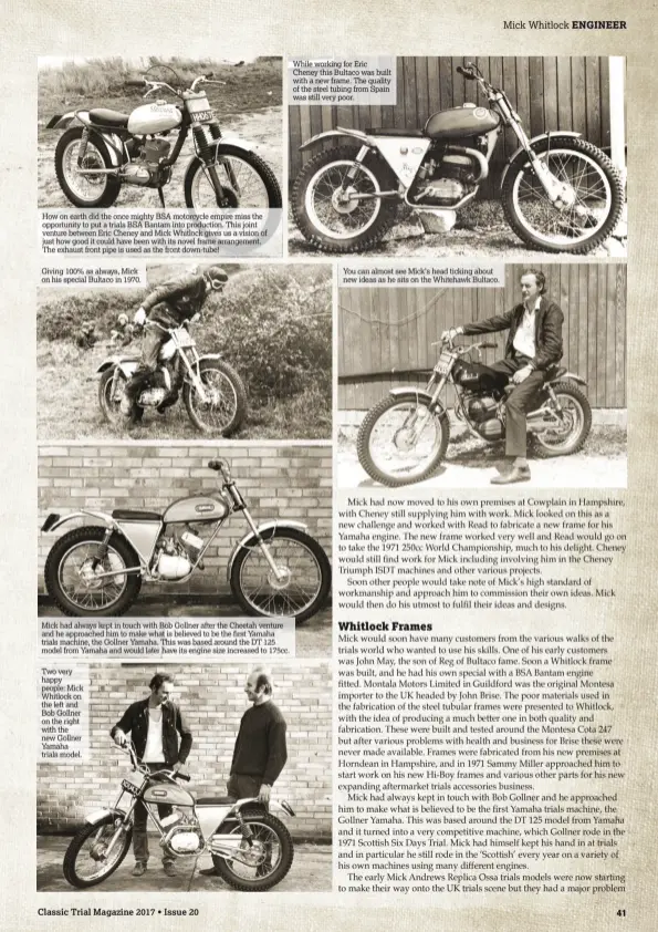  ??  ?? Mick had always kept in touch with Bob Gollner after the Cheetah venture and he approached him to make what is believed to be the first Yamaha trials machine, the Gollner Yamaha. This was based around the DT 125 model from Yamaha and would later have...