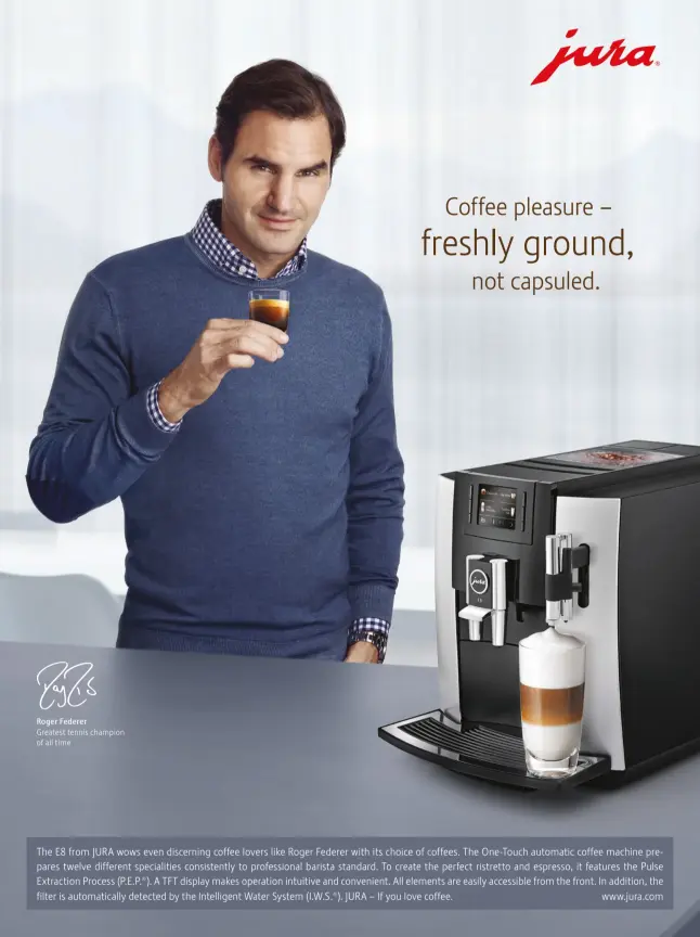  ??  ?? Roger Federer Greatest tennis champion of all time The E8 from JURA wows even discerning coffee lovers like Roger Federer with its choice of coffees. The One-Touch automatic coffee machine prepares twelve different specialiti­es consistent­ly to profession­al barista standard. To create the perfect ristretto and espresso, it features the Pulse Extraction Process (P.E.P.®). A TFT display makes operation intuitive and convenient. All elements are easily accessible from the front. In addition, the filter is automatica­lly detected by the Intelligen­t Water System (I.W.S.®). JURA – If you love coffee. www.jura.com