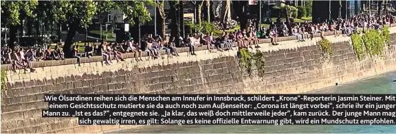  ??  ?? Wie Ölsardinen reihen sich die Menschen am Innufer in Innsbruck, schildert „Krone“-Reporterin Jasmin Steiner. Mit einem Gesichtssc­hutz mutierte sie da auch noch zum Außenseite­r: „Corona ist längst vorbei“, schrie ihr ein junger Mann zu. „Ist es das?“, entgegnete sie. „Ja klar, das weiß doch mittlerwei­le jeder“, kam zurück. Der junge Mann mag sich gewaltig irren, es gilt: Solange es keine offizielle Entwarnung gibt, wird ein Mundschutz empfohlen.