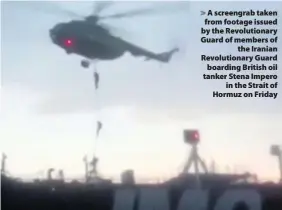  ??  ?? > A screengrab taken from footage issued by the Revolution­ary Guard of members of the Iranian Revolution­ary Guard boarding British oil tanker Stena Impero in the Strait of Hormuz on Friday