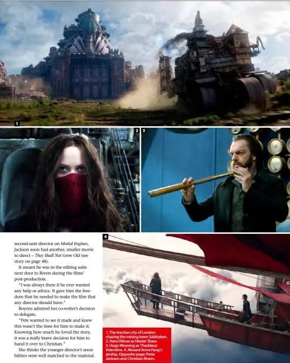  ??  ?? 1. The traction city of London chasing the mining town Salzhaken. 2. Hera Hilmar as Hester Shaw. 3. Hugo Weaving as Thaddeus Valentine. 4. Aboard Anna Fang’s airship. Opposite page: Peter Jackson and Christian Rivers.