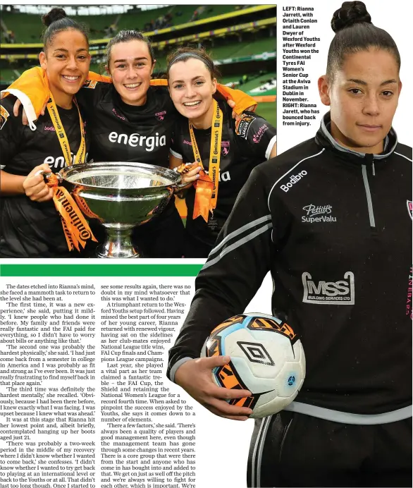  ??  ?? LEFT: Rianna Jarrett, with Orlaith Conlon and Lauren Dwyer of Wexford Youths after Wexford Youths won the Continenta­l Tyres FAI Women’s Senior Cup at the Aviva Stadium in Dublin in November. RIGHT: Rianna Jarett, who has bounced back from injury.
