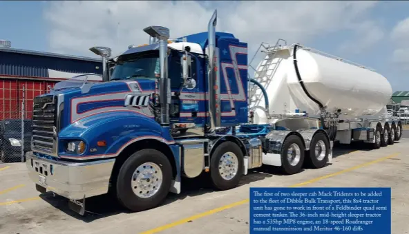  ??  ?? The first of two sleeper cab Mack Tridents to be added to the fleet of Dibble Bulk Transport, this 8x4 tractor unit has gone to work in front of a Feldbinder quad semi cement tanker. The 36-inch mid-height sleeper tractor has a 535hp MP8 engine, an 18-speed Roadranger manual transmissi­on and Meritor 46-160 diffs