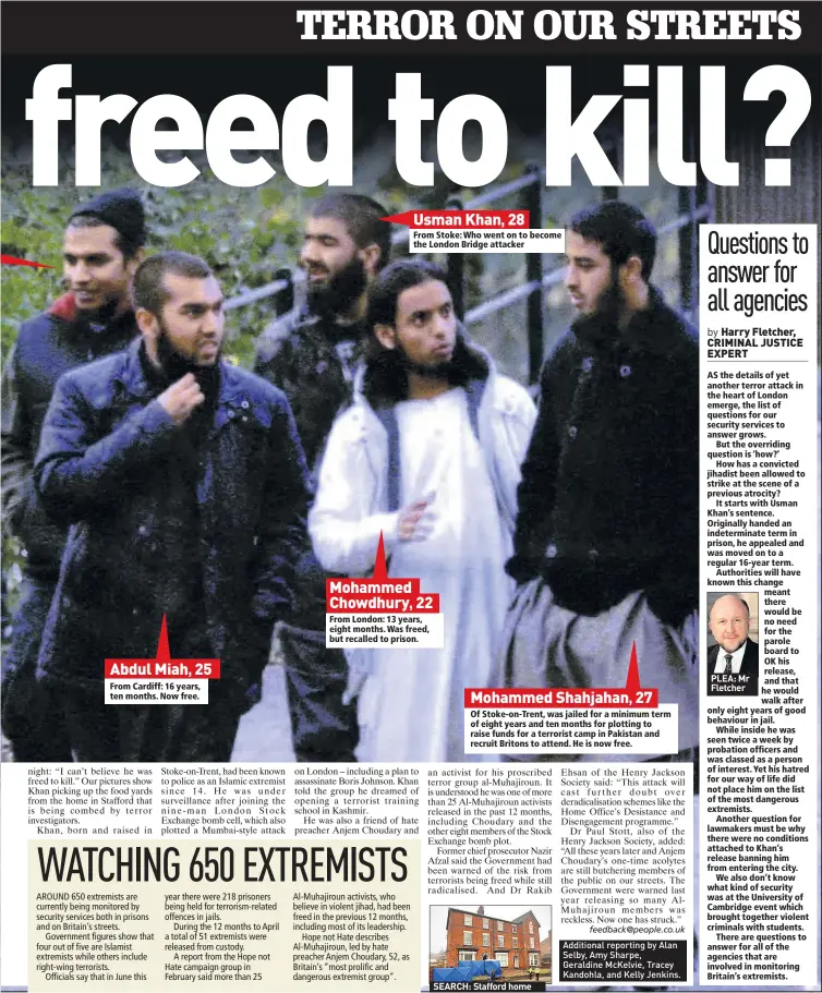  ??  ?? Abdul Miah, 25 From Cardiff: 16 years, ten months. Now free.
Usman Khan, 28
From Stoke: Who went on to become the London Bridge attacker
Mohammed Chowdhury, 22
From London: 13 years, eight months. Was freed, but recalled to prison.
Mohammed Shahjahan , 27
Of Stoke-on-trent, was jailed for a minimum term of eight years and ten months for plotting to raise funds for a terrorist camp in Pakistan and recruit Britons to attend. He is now free.
SEARCH: Stafford home
PLEA: Mr Fletcher