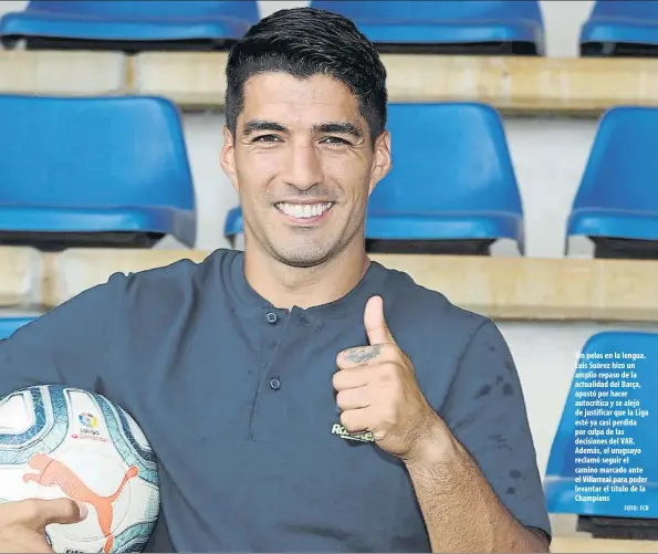  ?? FOTO: FCB ?? Sin pelos en la lengua. Luis Suárez hizo un amplio repaso de la actualidad del Barça, apostó por hacer autocrític­a y se alejó de justificar que la Liga esté ya casi perdida por culpa de las decisiones del VAR. Además, el uruguayo reclamó seguir el camino marcado ante el Villarreal para poder levantar el título de la Champions