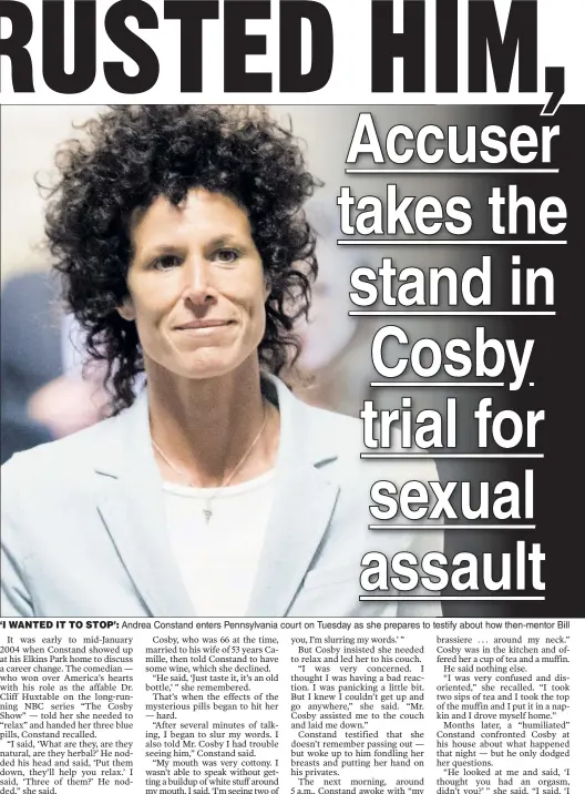  ??  ?? ‘I WANTED IT TO STOP’: Andrea Constand enters Pennsylvan­ia court on Tuesday as she prepares to testify about how then-mentor Bill Cosby (also in court) gave her some mysterious pills — after which she found him groping her and unable to stop him. He...