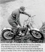  ??  ?? John Roberts (250 Montesa): His wife Pat was the secretary of the Northern Experts. He was also the man behind the successful Motorcycle Centre dealership based at Stockport, as well as a member of the James and Francis Barnett trials teams.