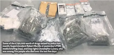  ??  ?? Some of the £790,000 worth of drugs seized by police last month; Superinten­dent Robert Murdie at yesterday’s PSNI media briefing (top), and (top right) Christophe­r Lavery, who was among five people who died over the last few days