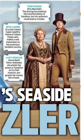  ??  ?? TOM PARKER
(Kris Marshall)
The driving force behind the transforma­tion of Sanditon, but his optimism could lead to trouble.
MISS LAMBE (Crystal Clarke) Super-wealthy friend of Sidney Parker who makes a real impression on the avaricious Sanditon society. LADY DENHAM (Anne Reid) Twice-widowed, she wields the power in Sanditon as its chief investor, but guards her money like a hawk.