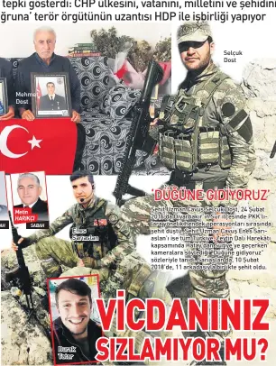  ??  ?? SABAH Mehmet Dost Metin HARIKÇI SABAH Enes Sarıaslan Burak Tatar Selçuk Dost Şehit Uzman Çavuş Selçuk Dost, 24 Şubat 2016’da Diyarbakır’ın Sur ilçesinde PKK’lılara yönelik hendek operasyonl­arı sırasında şehit düştü. Şehit Uzman Çavuş Enes Sarıaslan’ı ise tüm Türkiye, Zeytin Dalı Harekâtı kapsamında Hatay’dan Suriye’ye geçerken kameralara söylediği “Düğüne gidiyoruz” sözleriyle tanıdı. Sarıaslan da, 10 Şubat 2018’de, 11 arkadaşıyl­a birlikte şehit oldu.