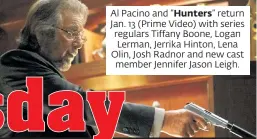  ?? ?? Al Pacino and “Hunters” return Jan. 13 (Prime Video) with series regulars Tiffany Boone, Logan Lerman, Jerrika Hinton, Lena Olin, Josh Radnor and new cast member Jennifer Jason Leigh.