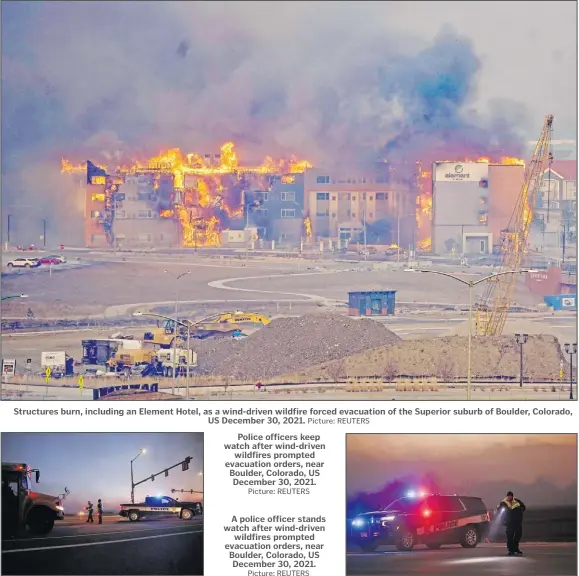  ?? Picture: REUTERS Picture: REUTERS Picture: REUTERS ?? Structures burn, including an Element Hotel, as a wind-driven wildfire forced evacuation of the Superior suburb of Boulder, Colorado, US December 30, 2021.
Police officers keep watch after wind-driven wildfires prompted evacuation orders, near Boulder, Colorado, US December 30, 2021.
A police officer stands watch after wind-driven wildfires prompted evacuation orders, near Boulder, Colorado, US December 30, 2021.