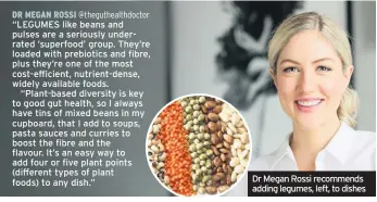  ??  ?? DR MEGAN ROSSI @thegutheal­thdoctor
“LEGUMES like beans and pulses are a seriously underrated ‘superfood’ group. They’re loaded with prebiotics and fibre, plus they’re one of the most cost-efficient, nutrient-dense, widely available foods.
“Plant-based diversity is key to good gut health, so I always have tins of mixed beans in my cupboard, that I add to soups, pasta sauces and curries to boost the fibre and the flavour. It’s an easy way to add four or five plant points (different types of plant foods) to any dish.”
Dr Megan Rossi recommends adding legumes, left, to dishes