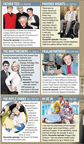  ??  ?? Favourite episode: School-based comedy that proved that while the gadgets, fashions and buzzwords may change, teenage rites of passage will always remain predominan­tly mortifying and occasional­ly hilarious. Favourite episode: First Day – the one where Will grasses up everyone in the pub for being underage. Favourite episode: There are so many stand-out moments in thisPeter Kay masterpiec­e it’s hard to believe he only made 12 episodes. Here’s hoping that, like the Phoenix Club, it will one day rise from the ashes.Favourite episode: The one where we meet psychic Clinton Baptiste AND fire safety officer Keith Lard. Favourite episode: I worried my memories of this holiday camp caper were rose-tinted... until I watched it again. It has definitely stood the test of time. No wonder it won a Bafta. Favourite episode: Peggy’s Big Chance – the one where chalet maid Peggy auditions to be a Yellow Coat.