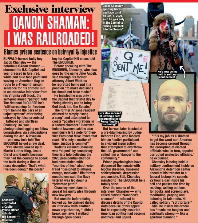  ?? ?? Chansley confronted a Capitol Police officer outside the Senate Chamber
Jacob Chansley, sporting horns and face paint on Jan. 6, 2021, said he was only in the Capitol to “bring God back into the Senate”
He’s also accused of leaving a note warning Mike Pence “justice is coming!”
He’s now being held in solitary confinemen­t