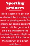  ??  ?? Sporting gestures Boris is game to get out and about, be it cycling to work or playing tennis for charity, but can be accident prone. Left: he gets stuck on a zip line before the London Olympics. Right: a schoolboy in Tokyo bears the full brunt of a brush with Boris.
