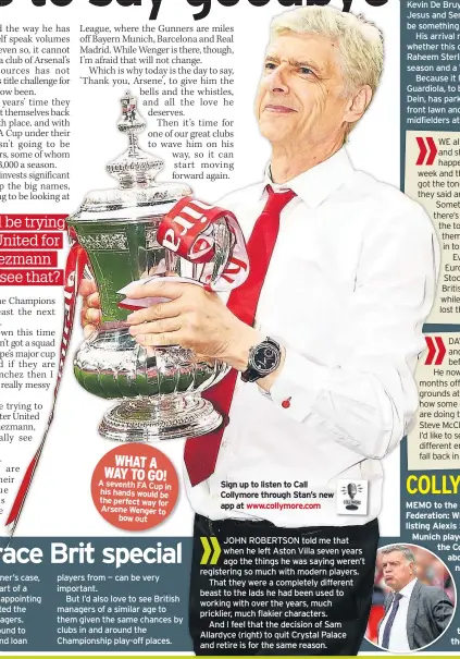  ??  ?? WHAT A WAY TO GO! A seventh FA Cup in his hands would be the perfect way for Arsene Wenger to bow out Sign up to listen to Call Collymore through Stan’s new app at www.collymore.com